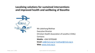 Localizing solutions for sustained interventions
and improved health and wellbeing of Basotho
Ms Lebohang Mothae
Executive Director
Christian Health Association of Lesotho ( CHAL)
Contacts:
Mobile: +266 59705640
Email: ed@chal.org.ls/ mothael@chal.org.ls
Web: www.chal.org.ls
Friday, June 7, 2019 1Local solutions for local problems
 