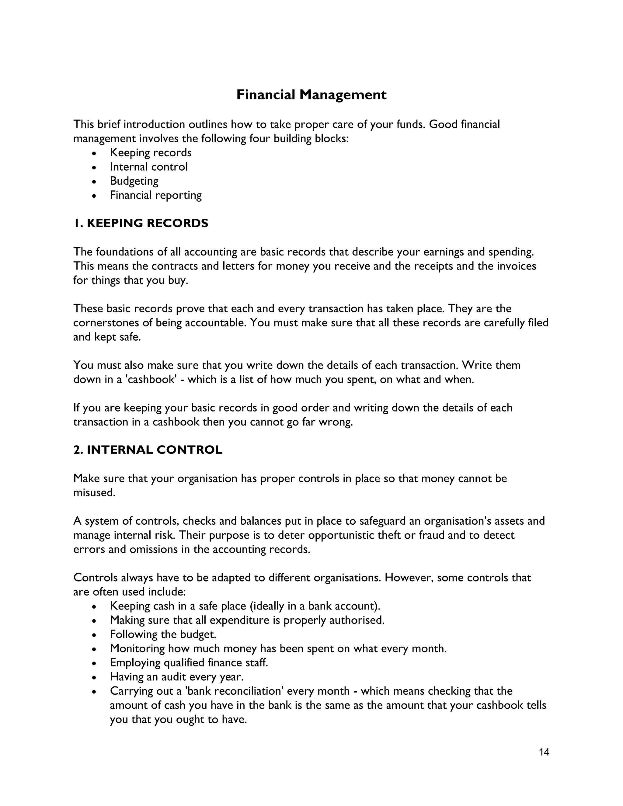 14
Financial Management
This brief introduction outlines how to take proper care of your funds. Good financial
management involves the following four building blocks:
 Keeping records
 Internal control
 Budgeting
 Financial reporting
1. KEEPING RECORDS
The foundations of all accounting are basic records that describe your earnings and spending.
This means the contracts and letters for money you receive and the receipts and the invoices
for things that you buy.
These basic records prove that each and every transaction has taken place. They are the
cornerstones of being accountable. You must make sure that all these records are carefully filed
and kept safe.
You must also make sure that you write down the details of each transaction. Write them
down in a 'cashbook' - which is a list of how much you spent, on what and when.
If you are keeping your basic records in good order and writing down the details of each
transaction in a cashbook then you cannot go far wrong.
2. INTERNAL CONTROL
Make sure that your organisation has proper controls in place so that money cannot be
misused.
A system of controls, checks and balances put in place to safeguard an organisation’s assets and
manage internal risk. Their purpose is to deter opportunistic theft or fraud and to detect
errors and omissions in the accounting records.
Controls always have to be adapted to different organisations. However, some controls that
are often used include:
 Keeping cash in a safe place (ideally in a bank account).
 Making sure that all expenditure is properly authorised.
 Following the budget.
 Monitoring how much money has been spent on what every month.
 Employing qualified finance staff.
 Having an audit every year.
 Carrying out a 'bank reconciliation' every month - which means checking that the
amount of cash you have in the bank is the same as the amount that your cashbook tells
you that you ought to have.
 