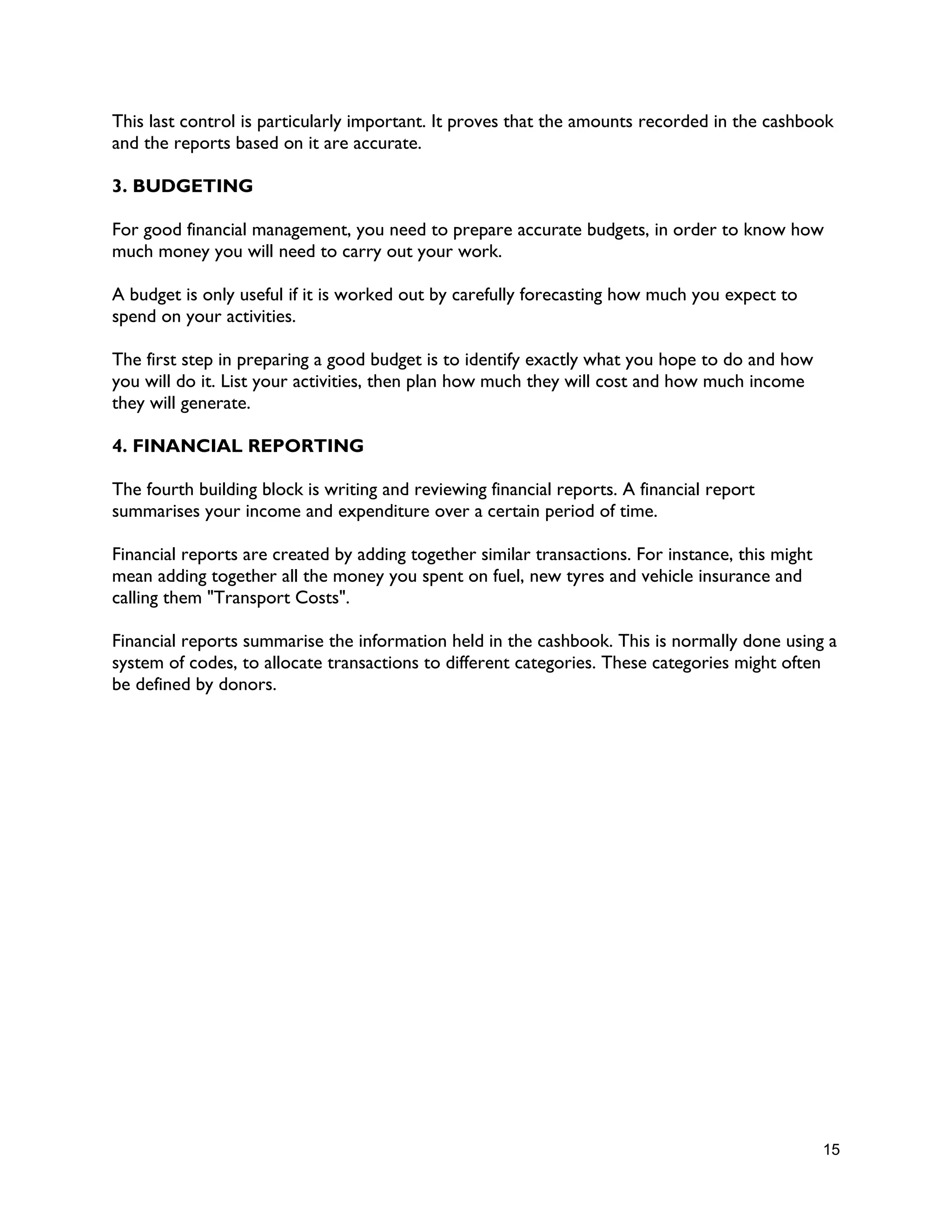 15
This last control is particularly important. It proves that the amounts recorded in the cashbook
and the reports based on it are accurate.
3. BUDGETING
For good financial management, you need to prepare accurate budgets, in order to know how
much money you will need to carry out your work.
A budget is only useful if it is worked out by carefully forecasting how much you expect to
spend on your activities.
The first step in preparing a good budget is to identify exactly what you hope to do and how
you will do it. List your activities, then plan how much they will cost and how much income
they will generate.
4. FINANCIAL REPORTING
The fourth building block is writing and reviewing financial reports. A financial report
summarises your income and expenditure over a certain period of time.
Financial reports are created by adding together similar transactions. For instance, this might
mean adding together all the money you spent on fuel, new tyres and vehicle insurance and
calling them "Transport Costs".
Financial reports summarise the information held in the cashbook. This is normally done using a
system of codes, to allocate transactions to different categories. These categories might often
be defined by donors.
 