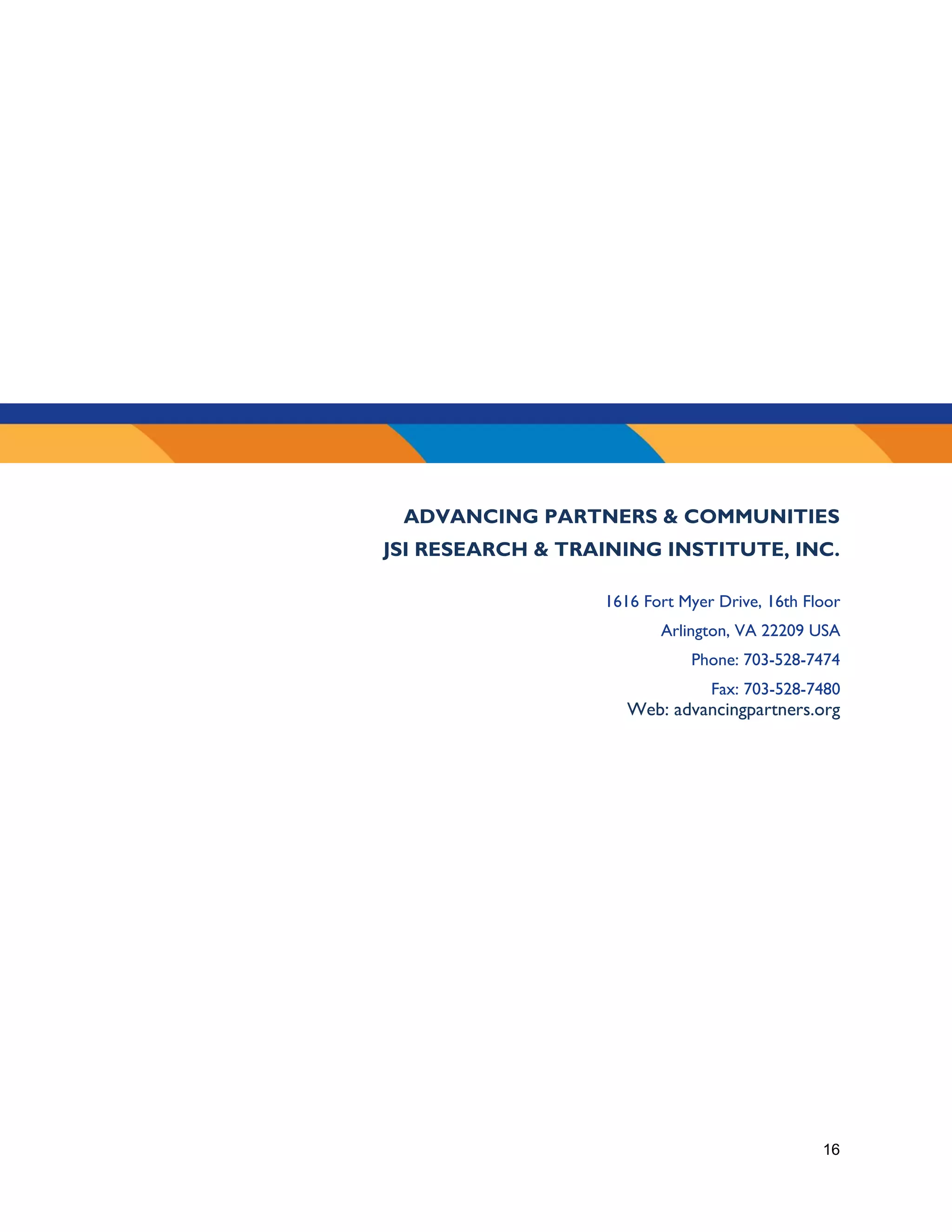 16
ADVANCING PARTNERS & COMMUNITIES
JSI RESEARCH & TRAINING INSTITUTE, INC.
1616 Fort Myer Drive, 16th Floor
Arlington, VA 22209 USA
Phone: 703-528-7474
Fax: 703-528-7480
Web: advancingpartners.org
 