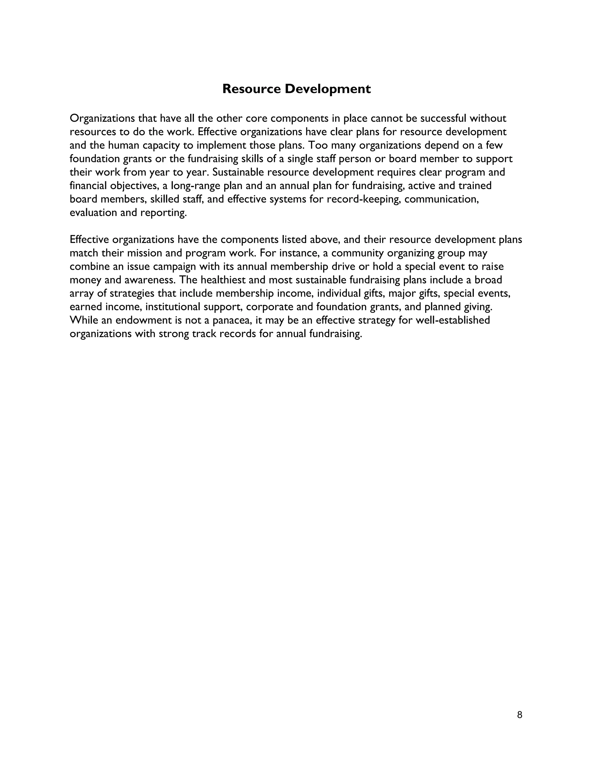 8
Resource Development
Organizations that have all the other core components in place cannot be successful without
resources to do the work. Effective organizations have clear plans for resource development
and the human capacity to implement those plans. Too many organizations depend on a few
foundation grants or the fundraising skills of a single staff person or board member to support
their work from year to year. Sustainable resource development requires clear program and
financial objectives, a long-range plan and an annual plan for fundraising, active and trained
board members, skilled staff, and effective systems for record-keeping, communication,
evaluation and reporting.
Effective organizations have the components listed above, and their resource development plans
match their mission and program work. For instance, a community organizing group may
combine an issue campaign with its annual membership drive or hold a special event to raise
money and awareness. The healthiest and most sustainable fundraising plans include a broad
array of strategies that include membership income, individual gifts, major gifts, special events,
earned income, institutional support, corporate and foundation grants, and planned giving.
While an endowment is not a panacea, it may be an effective strategy for well-established
organizations with strong track records for annual fundraising.
 