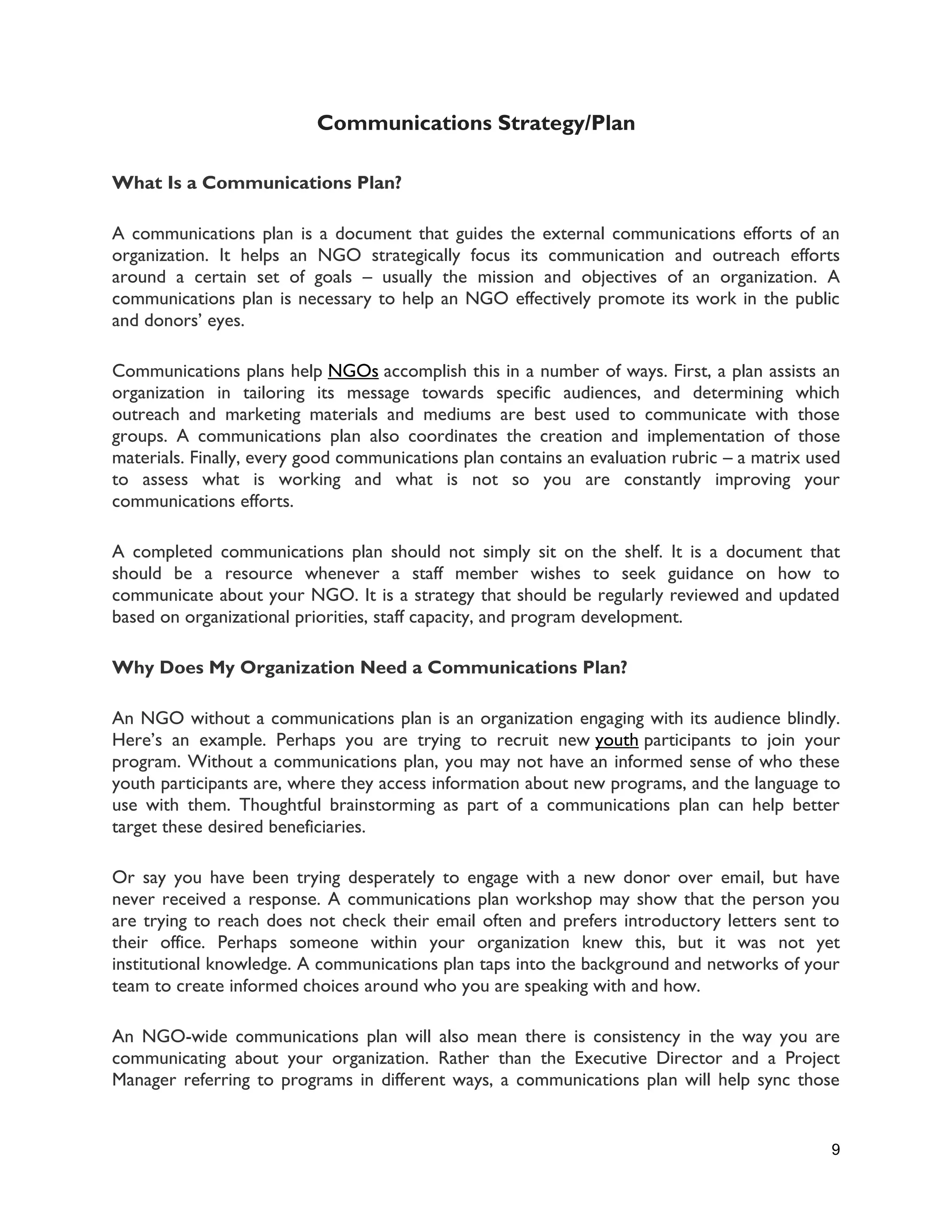 9
Communications Strategy/Plan
What Is a Communications Plan?
A communications plan is a document that guides the external communications efforts of an
organization. It helps an NGO strategically focus its communication and outreach efforts
around a certain set of goals – usually the mission and objectives of an organization. A
communications plan is necessary to help an NGO effectively promote its work in the public
and donors’ eyes.
Communications plans help NGOs accomplish this in a number of ways. First, a plan assists an
organization in tailoring its message towards specific audiences, and determining which
outreach and marketing materials and mediums are best used to communicate with those
groups. A communications plan also coordinates the creation and implementation of those
materials. Finally, every good communications plan contains an evaluation rubric – a matrix used
to assess what is working and what is not so you are constantly improving your
communications efforts.
A completed communications plan should not simply sit on the shelf. It is a document that
should be a resource whenever a staff member wishes to seek guidance on how to
communicate about your NGO. It is a strategy that should be regularly reviewed and updated
based on organizational priorities, staff capacity, and program development.
Why Does My Organization Need a Communications Plan?
An NGO without a communications plan is an organization engaging with its audience blindly.
Here’s an example. Perhaps you are trying to recruit new youth participants to join your
program. Without a communications plan, you may not have an informed sense of who these
youth participants are, where they access information about new programs, and the language to
use with them. Thoughtful brainstorming as part of a communications plan can help better
target these desired beneficiaries.
Or say you have been trying desperately to engage with a new donor over email, but have
never received a response. A communications plan workshop may show that the person you
are trying to reach does not check their email often and prefers introductory letters sent to
their office. Perhaps someone within your organization knew this, but it was not yet
institutional knowledge. A communications plan taps into the background and networks of your
team to create informed choices around who you are speaking with and how.
An NGO-wide communications plan will also mean there is consistency in the way you are
communicating about your organization. Rather than the Executive Director and a Project
Manager referring to programs in different ways, a communications plan will help sync those
 