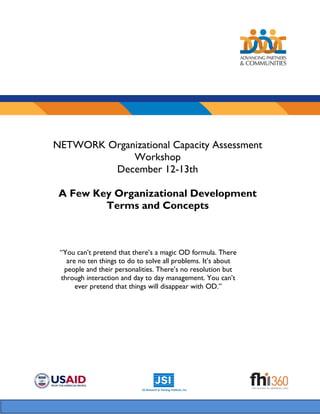 NETWORK Organizational Capacity Assessment
Workshop
December 12-13th
A Few Key Organizational Development
Terms and Concepts
“You can’t pretend that there’s a magic OD formula. There
are no ten things to do to solve all problems. It’s about
people and their personalities. There’s no resolution but
through interaction and day to day management. You can’t
ever pretend that things will disappear with OD.”
 