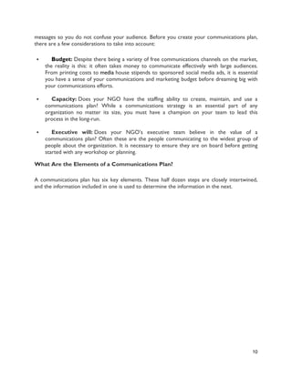 10
messages so you do not confuse your audience. Before you create your communications plan,
there are a few considerations to take into account:
 Budget: Despite there being a variety of free communications channels on the market,
the reality is this: it often takes money to communicate effectively with large audiences.
From printing costs to media house stipends to sponsored social media ads, it is essential
you have a sense of your communications and marketing budget before dreaming big with
your communications efforts.
 Capacity: Does your NGO have the staffing ability to create, maintain, and use a
communications plan? While a communications strategy is an essential part of any
organization no matter its size, you must have a champion on your team to lead this
process in the long-run.
 Executive will: Does your NGO’s executive team believe in the value of a
communications plan? Often these are the people communicating to the widest group of
people about the organization. It is necessary to ensure they are on board before getting
started with any workshop or planning.
What Are the Elements of a Communications Plan?
A communications plan has six key elements. These half dozen steps are closely intertwined,
and the information included in one is used to determine the information in the next.
 