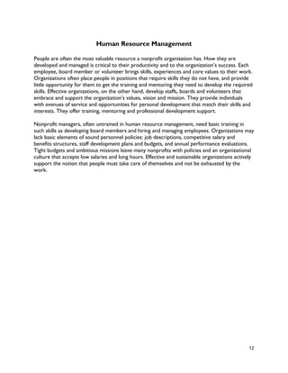 12
Human Resource Management
People are often the most valuable resource a nonprofit organization has. How they are
developed and managed is critical to their productivity and to the organization’s success. Each
employee, board member or volunteer brings skills, experiences and core values to their work.
Organizations often place people in positions that require skills they do not have, and provide
little opportunity for them to get the training and mentoring they need to develop the required
skills. Effective organizations, on the other hand, develop staffs, boards and volunteers that
embrace and support the organization’s values, vision and mission. They provide individuals
with avenues of service and opportunities for personal development that match their skills and
interests. They offer training, mentoring and professional development support.
Nonprofit managers, often untrained in human resource management, need basic training in
such skills as developing board members and hiring and managing employees. Organizations may
lack basic elements of sound personnel policies: job descriptions, competitive salary and
benefits structures, staff development plans and budgets, and annual performance evaluations.
Tight budgets and ambitious missions leave many nonprofits with policies and an organizational
culture that accepts low salaries and long hours. Effective and sustainable organizations actively
support the notion that people must take care of themselves and not be exhausted by the
work.
 