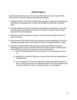 13
Job Descriptions
A job description need not account for every task that might ever be done, says the CELL.
Here are the most critical components of a good job description.
1. Heading information. This should include job title, pay grade or range, reporting relationship
(by position, not individual), hours or shifts, and the likelihood of overtime or weekend
work.
2. Summary objective of the job. List the general responsibilities and descriptions of key tasks
and their purpose, relationships with customers, coworkers, and others, and the results
expected of incumbent employees.
3. Qualifications. State the education, experience, training, and technical skills necessary for
entry into this job.
4. Special demands. This should include any extraordinary conditions applicable to the job (for
example, heavy lifting, exposure to temperature extremes, prolonged standing, or travel).
5. Job duties and responsibilities. Only two features of job responsibility are important:
identifying tasks that comprise about 90 to 95 percent of the work done and listing tasks in
order of the time consumed (or, sometimes, in order of importance).
a) The first task listed should be the most important or time-consuming one, and so
on.
b) Employers can cover 90 to 95 percent or more of most tasks and responsibilities in
a few statements.
c) It’s more important to list what must be performed and accomplished than how, if
there is more than one way to do it. Being too specific on how to accomplish a duty
could lead to ADA issues when an employee asks for an accommodation.
 