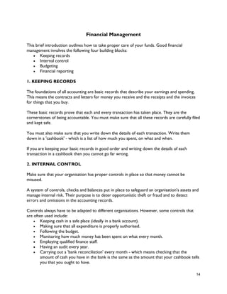 14
Financial Management
This brief introduction outlines how to take proper care of your funds. Good financial
management involves the following four building blocks:
 Keeping records
 Internal control
 Budgeting
 Financial reporting
1. KEEPING RECORDS
The foundations of all accounting are basic records that describe your earnings and spending.
This means the contracts and letters for money you receive and the receipts and the invoices
for things that you buy.
These basic records prove that each and every transaction has taken place. They are the
cornerstones of being accountable. You must make sure that all these records are carefully filed
and kept safe.
You must also make sure that you write down the details of each transaction. Write them
down in a 'cashbook' - which is a list of how much you spent, on what and when.
If you are keeping your basic records in good order and writing down the details of each
transaction in a cashbook then you cannot go far wrong.
2. INTERNAL CONTROL
Make sure that your organisation has proper controls in place so that money cannot be
misused.
A system of controls, checks and balances put in place to safeguard an organisation’s assets and
manage internal risk. Their purpose is to deter opportunistic theft or fraud and to detect
errors and omissions in the accounting records.
Controls always have to be adapted to different organisations. However, some controls that
are often used include:
 Keeping cash in a safe place (ideally in a bank account).
 Making sure that all expenditure is properly authorised.
 Following the budget.
 Monitoring how much money has been spent on what every month.
 Employing qualified finance staff.
 Having an audit every year.
 Carrying out a 'bank reconciliation' every month - which means checking that the
amount of cash you have in the bank is the same as the amount that your cashbook tells
you that you ought to have.
 