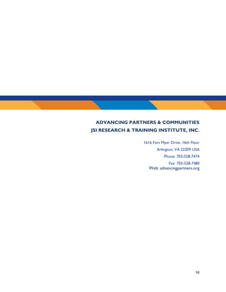 16
ADVANCING PARTNERS & COMMUNITIES
JSI RESEARCH & TRAINING INSTITUTE, INC.
1616 Fort Myer Drive, 16th Floor
Arlington, VA 22209 USA
Phone: 703-528-7474
Fax: 703-528-7480
Web: advancingpartners.org
 