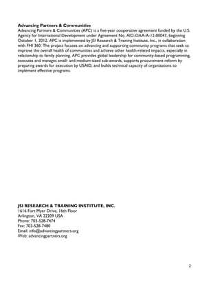 2
Advancing Partners & Communities
Advancing Partners & Communities (APC) is a five-year cooperative agreement funded by the U.S.
Agency for International Development under Agreement No. AID-OAA-A-12-00047, beginning
October 1, 2012. APC is implemented by JSI Research & Training Institute, Inc., in collaboration
with FHI 360. The project focuses on advancing and supporting community programs that seek to
improve the overall health of communities and achieve other health-related impacts, especially in
relationship to family planning. APC provides global leadership for community-based programming,
executes and manages small- and medium-sized sub-awards, supports procurement reform by
preparing awards for execution by USAID, and builds technical capacity of organizations to
implement effective programs.
JSI RESEARCH & TRAINING INSTITUTE, INC.
1616 Fort Myer Drive, 16th Floor
Arlington, VA 22209 USA
Phone: 703-528-7474
Fax: 703-528-7480
Email: info@advancingpartners.org
Web: advancingpartners.org
 