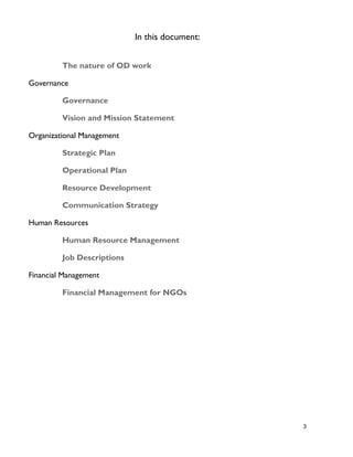 3
In this document:
The nature of OD work
Governance
Governance
Vision and Mission Statement
Organizational Management
Strategic Plan
Operational Plan
Resource Development
Communication Strategy
Human Resources
Human Resource Management
Job Descriptions
Financial Management
Financial Management for NGOs
 