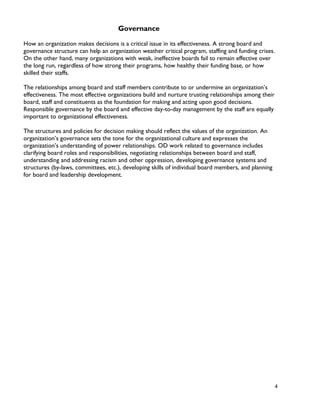 4
Governance
How an organization makes decisions is a critical issue in its effectiveness. A strong board and
governance structure can help an organization weather critical program, staffing and funding crises.
On the other hand, many organizations with weak, ineffective boards fail to remain effective over
the long run, regardless of how strong their programs, how healthy their funding base, or how
skilled their staffs.
The relationships among board and staff members contribute to or undermine an organization’s
effectiveness. The most effective organizations build and nurture trusting relationships among their
board, staff and constituents as the foundation for making and acting upon good decisions.
Responsible governance by the board and effective day-to-day management by the staff are equally
important to organizational effectiveness.
The structures and policies for decision making should reflect the values of the organization. An
organization’s governance sets the tone for the organizational culture and expresses the
organization’s understanding of power relationships. OD work related to governance includes
clarifying board roles and responsibilities, negotiating relationships between board and staff,
understanding and addressing racism and other oppression, developing governance systems and
structures (by-laws, committees, etc.), developing skills of individual board members, and planning
for board and leadership development.
 