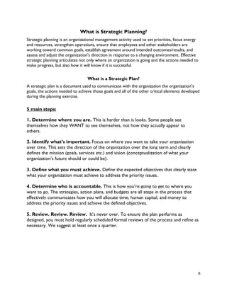 6
What is Strategic Planning?
Strategic planning is an organizational management activity used to set priorities, focus energy
and resources, strengthen operations, ensure that employees and other stakeholders are
working toward common goals, establish agreement around intended outcomes/results, and
assess and adjust the organization's direction in response to a changing environment. Effective
strategic planning articulates not only where an organization is going and the actions needed to
make progress, but also how it will know if it is successful.
What is a Strategic Plan?
A strategic plan is a document used to communicate with the organization the organization’s
goals, the actions needed to achieve those goals and all of the other critical elements developed
during the planning exercise.
5 main steps:
1. Determine where you are. This is harder than is looks. Some people see
themselves how they WANT to see themselves, not how they actually appear to
others.
2. Identify what’s important. Focus on where you want to take your organization
over time. This sets the direction of the organization over the long term and clearly
defines the mission (goals, services etc.) and vision (conceptualization of what your
organization’s future should or could be).
3. Define what you must achieve. Define the expected objectives that clearly state
what your organization must achieve to address the priority issues.
4. Determine who is accountable. This is how you’re going to get to where you
want to go. The strategies, action plans, and budgets are all steps in the process that
effectively communicates how you will allocate time, human capital, and money to
address the priority issues and achieve the defined objectives.
5. Review. Review. Review. It’s never over. To ensure the plan performs as
designed, you must hold regularly scheduled formal reviews of the process and refine as
necessary. We suggest at least once a quarter.
 