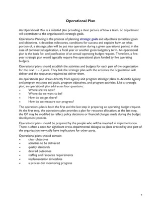 7
Operational Plan
An Operational Plan is a detailed plan providing a clear picture of how a team, or department
will contribute to the organisation's strategic goals.
Operational Planning is the process of planning strategic goals and objectives to tactical goals
and objectives. It describes milestones, conditions for success and explains how, or what
portion of, a strategic plan will be put into operation during a given operational period, in the
case of commercial application, a fiscal year or another given budgetary term. An operational
plan is the basis for, and justification of an annual operating budget request. Therefore, a five-
year strategic plan would typically require five operational plans funded by five operating
budgets.
Operational plans should establish the activities and budgets for each part of the organization
for the next 1 – 3 years. They link the strategic plan with the activities the organization will
deliver and the resources required to deliver them.
An operational plan draws directly from agency and program strategic plans to describe agency
and program missions and goals, program objectives, and program activities. Like a strategic
plan, an operational plan addresses four questions:
 Where are we now?
 Where do we want to be?
 How do we get there?
 How do we measure our progress?
The operations plan is both the first and the last step in preparing an operating budget request.
As the first step, the operations plan provides a plan for resource allocation; as the last step,
the OP may be modified to reflect policy decisions or financial changes made during the budget
development process.
Operational plans should be prepared by the people who will be involved in implementation.
There is often a need for significant cross-departmental dialogue as plans created by one part of
the organization inevitably have implications for other parts.
Operational plans should contain:
 clear objectives
 activities to be delivered
 quality standards
 desired outcomes
 staffing and resource requirements
 implementation timetables
 a process for monitoring progress
 