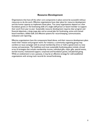 8
Resource Development
Organizations that have all the other core components in place cannot be successful without
resources to do the work. Effective organizations have clear plans for resource development
and the human capacity to implement those plans. Too many organizations depend on a few
foundation grants or the fundraising skills of a single staff person or board member to support
their work from year to year. Sustainable resource development requires clear program and
financial objectives, a long-range plan and an annual plan for fundraising, active and trained
board members, skilled staff, and effective systems for record-keeping, communication,
evaluation and reporting.
Effective organizations have the components listed above, and their resource development plans
match their mission and program work. For instance, a community organizing group may
combine an issue campaign with its annual membership drive or hold a special event to raise
money and awareness. The healthiest and most sustainable fundraising plans include a broad
array of strategies that include membership income, individual gifts, major gifts, special events,
earned income, institutional support, corporate and foundation grants, and planned giving.
While an endowment is not a panacea, it may be an effective strategy for well-established
organizations with strong track records for annual fundraising.
 