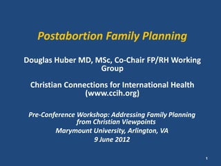 Postabortion Family Planning
Douglas Huber MD, MSc, Co-Chair FP/RH Working
                   Group
 Christian Connections for International Health
                (www.ccih.org)

 Pre-Conference Workshop: Addressing Family Planning
                from Christian Viewpoints
         Marymount University, Arlington, VA
                     9 June 2012

                                                       1
 