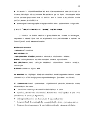 10 
• Tricotomia : a raspagem mecânica dos pelos cria micro-áreas de lesão que servem de 
porta de entrada para microorganismos. Recomenda-se que em alguns casos os pelos sejam 
apenas aparados (parto normal ) ou, ao realizá-la, que se execute o procedimento o mais 
próximo possível do ato cirúrgico; 
• Não lavagem das mãos por parte da equipe de saúde antes e após manipular cada paciente. 
V. PRINCÍPIOS BÁSICOS PARA AVALIAÇÃO DE FERIDAS 
A avaliação das feridas direciona o planejamento dos cuidados de enfermagem, 
implementa a terapia tópica além de proporcionar dados para monitorar a trajetória da 
cicatrização das feridas. Devemos observar: 
Localização anatômica 
Tamanho: cm2 / diâmetro; 
Profundidade: cm; 
Tipo / quantidade de tecido: granulação, epitelização, desvitalizado e necrose; 
Bordas: aderida, perfundida, macerada, descolada, fibrótica, hiperqueratose; 
Pele peri-ulceral: edema, coloração, temperatura, endurecimento, flutuação, creptação, 
descamação; 
Exsudato: quantidade, aspecto, odor. 
01. Tamanho: use a régua para medir, em centímetro, o maior comprimento e a maior largura 
da superfície da ferida, multipliquem comprimento x largura, para obter a área em cm2; 
02. Profundidade: escolha a profundidade e a espessura mais apropriada para a ferida usando 
essas descrições adicionais: 
• Dano tecidual sem solução de continuidade na superfície da ferida; 
• Superficial, abrasão, bolha ou cratera rasa. Plana/nivelada com a superfície da pele, e / ou 
elevado acima da mesma (ex. hiperplasia); 
• Cratera profunda com ou sem descolamento de tecidos adjacentes; 
• Sem possibilidade de visualização das camadas de tecidos devido à presença de necrose; 
• Comprometimento de estruturas de suporte tais como tendão, cápsula de articulação. 
 