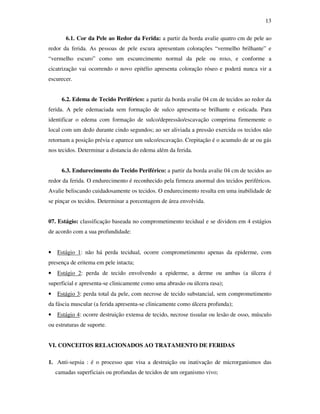 13 
6.1. Cor da Pele ao Redor da Ferida: a partir da borda avalie quatro cm de pele ao 
redor da ferida. As pessoas de pele escura apresentam colorações “vermelho brilhante” e 
“vermelho escuro” como um escurecimento normal da pele ou roxo, e conforme a 
cicatrização vai ocorrendo o novo epitélio apresenta coloração róseo e poderá nunca vir a 
escurecer. 
6.2. Edema de Tecido Periférico: a partir da borda avalie 04 cm de tecidos ao redor da 
ferida. A pele edemaciada sem formação de sulco apresenta-se brilhante e esticada. Para 
identificar o edema com formação de sulco/depressão/escavação comprima firmemente o 
local com um dedo durante cindo segundos; ao ser aliviada a pressão exercida os tecidos não 
retornam a posição prévia e aparece um sulco/escavação. Crepitação é o acumulo de ar ou gás 
nos tecidos. Determinar a distancia do edema além da ferida. 
6.3. Endurecimento do Tecido Periférico: a partir da borda avalie 04 cm de tecidos ao 
redor da ferida. O endurecimento é reconhecido pela firmeza anormal dos tecidos periféricos. 
Avalie beliscando cuidadosamente os tecidos. O endurecimento resulta em uma inabilidade de 
se pinçar os tecidos. Determinar a porcentagem de área envolvida. 
07. Estágio: classificação baseada no comprometimento tecidual e se dividem em 4 estágios 
de acordo com a sua profundidade: 
• Estágio 1: não há perda tecidual, ocorre comprometimento apenas da epiderme, com 
presença de eritema em pele intacta; 
• Estágio 2: perda de tecido envolvendo a epiderme, a derme ou ambas (a úlcera é 
superficial e apresenta-se clinicamente como uma abrasão ou úlcera rasa); 
• Estágio 3: perda total da pele, com necrose de tecido substancial, sem comprometimento 
da fáscia muscular (a ferida apresenta-se clinicamente como úlcera profunda); 
• Estágio 4: ocorre destruição extensa de tecido, necrose tissular ou lesão de osso, músculo 
ou estruturas de suporte. 
VI. CONCEITOS RELACIONADOS AO TRATAMENTO DE FERIDAS 
1. Anti-sepsia : é o processo que visa a destruição ou inativação de microrganismos das 
camadas superficiais ou profundas de tecidos de um organismo vivo; 
 