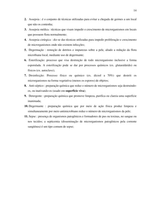 14 
2. Assepsia : é o conjunto de técnicas utilizadas para evitar a chegada de germes a um local 
que não os contenha; 
3. Assepsia médica : técnicas que visam impedir o crescimento de microrganismos em locais 
que possuem flora normalmente; 
4. Assepsia cirúrgica : diz-se das técnicas utilizadas para impedir proliferação e crescimento 
de microrganismos onde não existem infecções; 
5. Degermação : remoção de detritos e impurezas sobre a pele, aliado a redução da flora 
microbiana local, mediante uso de degermante; 
6. Esterilização: processo que visa destruição de todo microrganismo inclusive a forma 
esporulada. A esterilização pode se dar por processos químicos (ex. glutaraldeído) ou 
físicos (ex. autoclave); 
7. Desinfecção: Processo físico ou químico (ex. álcool a 70%) que destrói os 
microrganismos na forma vegetativa (menos os esporos) de objetos; 
8. Anti-séptico : preparação química que reduz o número de microrganismos seja destruindo-os, 
ou inativando-os (usado em superfície viva); 
9. Detergente : preparação química que promove limpeza, purifica ou clareia uma superfície 
inanimada; 
10. Degermante : preparação química que por meio de ação física produz limpeza e 
simultaneamente por meio antimicrobiano reduz o número de microrganismos da pele; 
11. Sepse : presença de organismos patogênicos e formadores de pus ou toxinas, no sangue ou 
nos tecidos; a septicemia (disseminação de microrganismos patogênicos pela corrente 
sangüínea) é um tipo comum de sepse; 
 