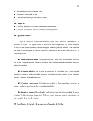 16 
• Dar conforto psicológico ao paciente; 
• Diminuir a intensidade da dor; 
• Limitar a movimentação em torno da ferida. 
03. Categorias: 
• Curativos primários: colocados diretamente sobre a ferida 
• Curativos secundários: colocados sobre o curativo primário. 
04. Tipos de Curativos: 
O Tipo de curativo a ser realizado varia de acordo com a natureza, a localização e o 
tamanho da ferida. Em alguns casos é necessária uma compressão, em outros lavagem 
exaustiva com solução fisiológica e outros exigem imobilização com ataduras. Nos curativos 
em orifícios de drenagem de fístulas entéricas a proteção da pele sã em torno da lesão é o 
objetivo principal. 
4.1. Curativo semi-oclusivo: Este tipo de curativo é absorvente ,e comumente utilizado 
em feridas cirúrgicas, drenos, feridas exsudativas, absorvendo o exsudato e isolando-o da pele 
adjacente saudável. 
4.2. Curativo oclusivo: não permite a entrada de ar ou fluídos, atua como barreira 
mecânica, impede a perda de fluídos, promove isolamento térmico, veda a ferida, a fim de 
impedir efízema,e formação de crosta. 
4.3. Curativo compressivo: Utilizado para reduzir o fluxo sangüíneo, promover a 
estase e ajudar na aproximação das extremidades da lesão. 
4.4. Curativos abertos: São realizados em ferimentos que não há necessidade de serem 
ocluídos. Feridas cirúrgicas limpas após 24 horas, cortes pequenos, suturas, escoriações, etc 
são exemplos deste tipo de curativo. 
05. Classificação do Curativo de acordo com o Tamanho da Ferida: 
 