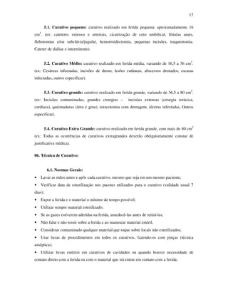 17 
5.1. Curativo pequeno: curativo realizado em ferida pequena: aproximadamente 16 
cm2. (ex: cateteres venosos e arteriais, cicatrização de coto umbilical, fístulas anais, 
flebotomias e/ou subclávia/jugular, hemorroidectomia, pequenas incisões, traqueotomia. 
Cateter de diálise e intermitente). 
5.2. Curativo Médio: curativo realizado em ferida média, variando de 16,5 a 36 cm2. 
(ex: Cesáreas infectadas, incisões de dreno, lesões cutâneas, abscessos drenados, escaras 
infectadas, outros especificar). 
5.3. Curativo grande: curativo realizado em ferida grande, variando de 36,5 a 80 cm2. 
(ex: Incisões contaminadas, grandes cirurgias – incisões extensas (cirurgia torácica, 
cardíaca), queimaduras (área e grau), toracotomia com drenagem, úlceras infectadas, Outros 
especificar). 
5.4. Curativo Extra Grande: curativo realizado em ferida grande, com mais de 80 cm2 
(ex: Todas as ocorrências de curativos extragrandes deverão obrigatoriamente constar de 
justificativa médica). 
06. Técnica de Curativo: 
6.1. Normas Gerais: 
• Lavar as mãos antes e após cada curativo, mesmo que seja em um mesmo paciente; 
• Verificar data de esterilização nos pacotes utilizados para o curativo (validade usual 7 
dias); 
• Expor a ferida e o material o mínimo de tempo possível; 
• Utilizar sempre material esterilizado; 
• Se as gazes estiverem aderidas na ferida, umedecê-las antes de retirá-las; 
• Não falar e não tossir sobre a ferida e ao manusear material estéril; 
• Considerar contaminado qualquer material que toque sobre locais não esterilizados; 
• Usar luvas de procedimentos em todos os curativos, fazendo-os com pinças (técnica 
asséptica); 
• Utilizar luvas estéreis em curativos de cavidades ou quando houver necessidade de 
contato direto com a ferida ou com o material que irá entrar em contato com a ferida; 
 