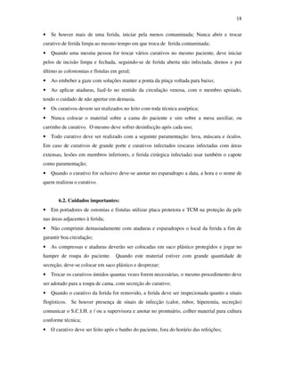 18 
• Se houver mais de uma ferida, iniciar pela menos contaminada; Nunca abrir e trocar 
curativo de ferida limpa ao mesmo tempo em que troca de ferida contaminada; 
• Quando uma mesma pessoa for trocar vários curativos no mesmo paciente, deve iniciar 
pelos de incisão limpa e fechada, seguindo-se de ferida aberta não infectada, drenos e por 
último as colostomias e fístulas em geral; 
• Ao embeber a gaze com soluções manter a ponta da pinça voltada para baixo; 
• Ao aplicar ataduras, fazê-lo no sentido da circulação venosa, com o membro apoiado, 
tendo o cuidado de não apertar em demasia. 
• Os curativos devem ser realizados no leito com toda técnica asséptica; 
• Nunca colocar o material sobre a cama do paciente e sim sobre a mesa auxiliar, ou 
carrinho de curativo. O mesmo deve sofrer desinfecção após cada uso; 
• Todo curativo deve ser realizado com a seguinte paramentação: luva, máscara e óculos. 
Em caso de curativos de grande porte e curativos infectados (escaras infectadas com áreas 
extensas, lesões em membros inferiores, e ferida cirúrgica infectada) usar também o capote 
como paramentação; 
• Quando o curativo for oclusivo deve-se anotar no esparadrapo a data, a hora e o nome de 
quem realizou o curativo. 
6.2. Cuidados importantes: 
• Em portadores de ostomias e fístulas utilizar placa protetora e TCM na proteção da pele 
nas áreas adjacentes à ferida; 
• Não comprimir demasiadamente com ataduras e esparadrapos o local da ferida a fim de 
garantir boa circulação; 
• As compressas e ataduras deverão ser colocadas em saco plástico protegidos e jogar no 
hamper de roupa do paciente. Quando este material estiver com grande quantidade de 
secreção, deve-se colocar em saco plástico e desprezar; 
• Trocar os curativos úmidos quantas vezes forem necessárias, o mesmo procedimento deve 
ser adotado para a roupa de cama, com secreção do curativo; 
• Quando o curativo da ferida for removido, a ferida deve ser inspecionada quanto a sinais 
flogísticos. Se houver presença de sinais de infecção (calor, rubor, hiperemia, secreção) 
comunicar o S.C.I.H. e / ou a supervisora e anotar no prontuário, colher material para cultura 
conforme técnica; 
• O curativo deve ser feito após o banho do paciente, fora do horário das refeições; 
 