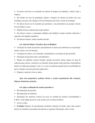 19 
• O curativo não deve ser realizado em horário de limpeza do ambiente, o ideal é após a 
limpeza; 
• Em feridas em fase de granulação realizar a limpeza do interior da ferida com soro 
fisiológico em jatos, não esfregar o leito da ferida para não lesar o tecido em formação. 
• Os drenos devem ser de tamanho que permitam a sua permanência na posição vertical, 
livre de dobras e curva; 
• Mobilizar dreno conforme prescrição médica; 
• Em úlceras venosas e neuropatias diabética (pé diabético) manter membro enfaixado e 
aquecido com algodão ortopédico; 
• Em úlceras arteriais, manter membro elevado. 
6.3. Antes de Iniciar o Curativo, deve-se Realizar: 
• Avaliação do estado do paciente, principalmente os fatores que interferem na cicatrização, 
fatores causais, risco de infecção; 
• Avaliação do curativo a ser realizado, considerando-os em função do tipo de ferida; 
• Orientação do paciente sobre o procedimento; 
• Preparo do ambiente (colocar biombos quando necessário, deixar espaço na mesa de 
cabeceira para colocar o material a ser utilizado, fechar janelas muito próximas, disponibilizar 
lençol ou toalha para proteger o leito e as vestes do paciente quando houver possibilidade de 
que as soluções escorram para áreas adjacentes); 
• Preparar o material e lavar as mãos; 
Após estes preparativos, podemos iniciar o curativo propriamente dito (remoção, 
limpeza, tratamento, proteção). 
6.4. Após a realização do curativo proceder a: 
• Recomposição do paciente; 
• Recomposição do ambiente; 
• Destinação dos materiais (colocar em sacos no carrinho de curativos encaminhando à 
C.M.E. o mais rápido possível, ou de acordo com as rotinas do Setor); 
• Lavar as mãos; 
• Evolução: Registro do procedimento incluindo avaliação da ferida; Após cada curativo 
devem ser anotadas no prontuário do paciente as seguintes informações sobre a lesão: 
 