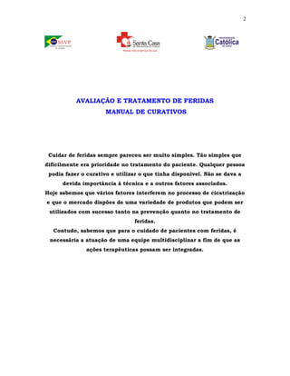 2 
AVALIAÇÃO E TRATAMENTO DE FERIDAS 
MANUAL DE CURATIVOS 
Cuidar de feridas sempre pareceu ser muito simples. Tão simples que 
dificilmente era prioridade no tratamento do paciente. Qualquer pessoa 
podia fazer o curativo e utilizar o que tinha disponível. Não se dava a 
devida importância à técnica e a outros fatores associados. 
Hoje sabemos que vários fatores interferem no processo de cicatrização 
e que o mercado dispões de uma variedade de produtos que podem ser 
utilizados com sucesso tanto na prevenção quanto no tratamento de 
feridas. 
Contudo, sabemos que para o cuidado de pacientes com feridas, é 
necessária a atuação de uma equipe multidisciplinar a fim de que as 
ações terapêuticas possam ser integradas. 
 