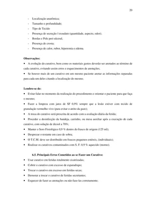 20 
- Localização anatômica; 
- Tamanho e profundidade; 
- Tipo de Tecido 
- Presença de secreção / exsudato (quantidade, aspecto, odor); 
- Bordas e Pele peri-ulceral; 
- Presença de crosta; 
- Presença de calor, rubor, hiperemia e edema. 
Observações: 
• A evolução do curativo, bem como os materiais gastos deverão ser anotados ao término de 
cada curativo, evitando assim erros e esquecimentos de anotações; 
• Se houver mais de um curativo em um mesmo paciente anotar as informações separadas 
para cada um deles citando a localização do mesmo. 
Lembre-se de: 
• Evitar falar no momento da realização do procedimento e orientar o paciente para que faça 
o mesmo; 
• Fazer a limpeza com jatos de SF 0,9% sempre que a lesão estiver com tecido de 
granulação vermelho vivo (para evitar o atrito da gaze); 
• A troca do curativo será prescrita de acordo com a avaliação diária da ferida; 
• Proceder a desinfecção da bandeja, carrinho, ou mesa auxiliar após a execução de cada 
curativo, com solução de álcool a 70%; 
• Manter o Soro Fisiológico 0,9 % dentro do frasco de origem (125 ml); 
• Desprezar o restante em caso de sobra; 
• O T.C.M. deve ser distribuído em frascos pequenos estéreis, (individuais); 
• Realizar os curativos contaminados com S. F. 0,9 % aquecido (morno). 
6.5. Principais Erros Cometidos ao se Fazer um Curativo: 
• Usar curativo em feridas totalmente cicatrizadas; 
• Cobrir o curativo com excesso de esparadrapo; 
• Trocar o curativo em excesso em feridas secas; 
• Demorar a trocar o curativo de feridas secretantes; 
• Esquecer de fazer as anotações ou não faze-las corretamente; 
 