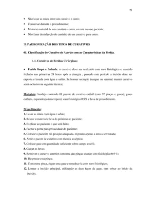 21 
• Não lavar as mãos entre um curativo e outro; 
• Conversar durante o procedimento; 
• Misturar material de um curativo e outro, em um mesmo paciente; 
• Não fazer desinfecção do carrinho de um curativo para outro. 
II. PADRONIZAÇÃO DOS TIPOS DE CURATIVOS 
01. Classificação do Curativo de Acordo com as Características da Ferida. 
1.1. Curativos de Feridas Cirúrgicas: 
• Ferida limpa e fechada: o curativo deve ser realizado com soro fisiológico e mantido 
fechado nas primeiras 24 horas após a cirurgia , passado este período a incisão deve ser 
exposta e lavada com água e sabão. Se houver secreção (sangue ou seroma) manter curativo 
semi-oclusivo na seguinte técnica; 
Materiais: bandeja contendo 01 pacote de curativo estéril (com 02 pinças e gases); gases 
estéreis, esparadrapo (micropore) soro fisiológico 0,9% e luva de procedimento. 
Procedimento: 
1. Lavar as mãos com água e sabão; 
2. Reunir o material e leva-lo próximo ao paciente; 
3. Explicar ao paciente o que será feito; 
4. Fechar a porta para privacidade do paciente; 
5. Colocar o paciente em posição adequada, expondo apenas a área a ser tratada; 
6. Abrir o pacote de curativo com técnica asséptica; 
7. Colocar gaze em quantidade suficiente sobre campo estéril; 
8. Calçar as luvas; 
9. Remover o curativo anterior com uma das pinças usando soro fisiológico 0,9 %; 
10. Desprezar esta pinça; 
11. Com outra pinça, pegar uma gaze e umedece-la com soro fisiológico; 
12. Limpar a incisão principal, utilizando as duas faces da gaze, sem voltar ao inicio da 
incisão; 
 