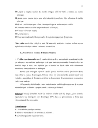 22 
13. Limpar as regiões laterais da incisão cirúrgica após ter feito a limpeza da incisão 
principal; 
14. Ainda com a mesma pinça, secar a incisão cirúrgica após ter feito a limpeza da incisão 
principal; 
15. Ocluir a incisão com gaze e fixar com esparadrapo ou ataduras se necessário; 
16. Manter o curativo ocluído enquanto houver exsudação; 
17. Colocar o setor em ordem; 
18. Lavar as mãos; 
19. Fazer a evolução da ferida e anotações de materiais na papeleta do paciente. 
Observação: em feridas cirúrgicas após 24 horas não ocorrendo exsudato realizar apenas 
higienização com água e sabão e manter a ferida aberta. 
1.2. Curativos de Sistemas de Drenos Abertos: 
• Feridas com drenos abertos: O curativo do dreno deve ser realizado separado da incisão, 
e o primeiro a ser realizado será sempre o do local menos contaminado. O curativo deve ser 
mantido limpo e seco, isto significa que o número de trocas deve estar diretamente 
relacionado com quantidade de drenagem. 
Feridas com drenagem superior a 50ml quando possível deve-se aplicar uma bolsa 
para coletar o excesso de drenagem. Colocar bolsas em torno de feridas permite medir com 
exatidão a quantidade de drenagem, restringe a disseminação de contaminação e aumenta o 
conforto do paciente. 
Alfinetes não são indicados como meio de evitar mobilização dos drenos de pen rose 
pois enferrujam facilmente e proporcionam a colonização do local. 
Materiais: bandeja contendo pacote de curativos estéril (com 02 pinças), gases estéreis, 
esparadrapo (ou micropore) soro fisiológico 0,9%, luva de procedimento e bolsa para 
colostomia estéril se necessário. 
Procedimentos: 
1. Lavar as mãos com água e sabão; 
2. Reunir o material e levá-lo próximo ao paciente; 
3. Explicar ao paciente o que será feito; 
 
