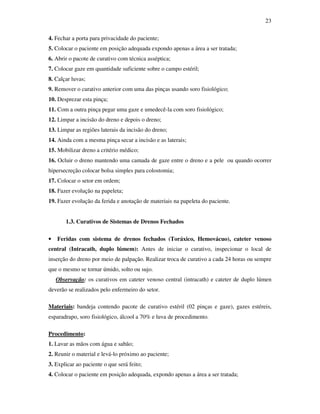 23 
4. Fechar a porta para privacidade do paciente; 
5. Colocar o paciente em posição adequada expondo apenas a área a ser tratada; 
6. Abrir o pacote de curativo com técnica asséptica; 
7. Colocar gaze em quantidade suficiente sobre o campo estéril; 
8. Calçar luvas; 
9. Remover o curativo anterior com uma das pinças usando soro fisiológico; 
10. Desprezar esta pinça; 
11. Com a outra pinça pegar uma gaze e umedecê-la com soro fisiológico; 
12. Limpar a incisão do dreno e depois o dreno; 
13. Limpar as regiões laterais da incisão do dreno; 
14. Ainda com a mesma pinça secar a incisão e as laterais; 
15. Mobilizar dreno a critério médico; 
16. Ocluir o dreno mantendo uma camada de gaze entre o dreno e a pele ou quando ocorrer 
hipersecreção colocar bolsa simples para colostomia; 
17. Colocar o setor em ordem; 
18. Fazer evolução na papeleta; 
19. Fazer evolução da ferida e anotação de materiais na papeleta do paciente. 
1.3. Curativos de Sistemas de Drenos Fechados 
• Feridas com sistema de drenos fechados (Toráxico, Hemovácuo), cateter venoso 
central (Intracath, duplo lúmem): Antes de iniciar o curativo, inspecionar o local de 
inserção do dreno por meio de palpação. Realizar troca de curativo a cada 24 horas ou sempre 
que o mesmo se tornar úmido, solto ou sujo. 
Observação: os curativos em cateter venoso central (intracath) e cateter de duplo lúmen 
deverão se realizados pelo enfermeiro do setor. 
Materiais: bandeja contendo pacote de curativo estéril (02 pinças e gaze), gazes estéreis, 
esparadrapo, soro fisiológico, álcool a 70% e luva de procedimento. 
Procedimento: 
1. Lavar as mãos com água e sabão; 
2. Reunir o material e levá-lo próximo ao paciente; 
3. Explicar ao paciente o que será feito; 
4. Colocar o paciente em posição adequada, expondo apenas a área a ser tratada; 
 