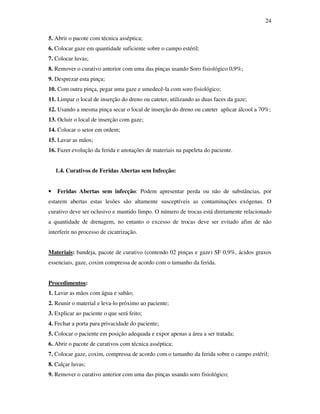 24 
5. Abrir o pacote com técnica asséptica; 
6. Colocar gaze em quantidade suficiente sobre o campo estéril; 
7. Colocar luvas; 
8. Remover o curativo anterior com uma das pinças usando Soro fisiológico 0,9%; 
9. Desprezar esta pinça; 
10. Com outra pinça, pegar uma gaze e umedecê-la com soro fisiológico; 
11. Limpar o local de inserção do dreno ou cateter, utilizando as duas faces da gaze; 
12. Usando a mesma pinça secar o local de inserção do dreno ou cateter aplicar álcool a 70%; 
13. Ocluir o local de inserção com gaze; 
14. Colocar o setor em ordem; 
15. Lavar as mãos; 
16. Fazer evolução da ferida e anotações de materiais na papeleta do paciente. 
1.4. Curativos de Feridas Abertas sem Infecção: 
• Feridas Abertas sem infecção: Podem apresentar perda ou não de substâncias, por 
estarem abertas estas lesões são altamente susceptíveis as contaminações exógenas. O 
curativo deve ser oclusivo e mantido limpo. O número de trocas está diretamente relacionado 
a quantidade de drenagem, no entanto o excesso de trocas deve ser evitado afim de não 
interferir no processo de cicatrização. 
Materiais: bandeja, pacote de curativo (contendo 02 pinças e gaze) SF 0,9%, ácidos graxos 
essenciais, gaze, coxim compressa de acordo com o tamanho da ferida. 
Procedimentos: 
1. Lavar as mãos com água e sabão; 
2. Reunir o material e leva-lo próximo ao paciente; 
3. Explicar ao paciente o que será feito; 
4. Fechar a porta para privacidade do paciente; 
5. Colocar o paciente em posição adequada e expor apenas a área a ser tratada; 
6. Abrir o pacote de curativos com técnica asséptica; 
7. Colocar gaze, coxim, compressa de acordo com o tamanho da ferida sobre o campo estéril; 
8. Calçar luvas; 
9. Remover o curativo anterior com uma das pinças usando soro fisiológico; 
 