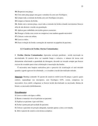 25 
10. Desprezar esta pinça; 
11. Com outra pinça pegar uma gaze e umedece-la com soro fisiológico; 
12. Limpar toda a extensão da ferida com soro fisiológico em jatos; 
13. Limpar as laterais da ferida; 
14. Ainda com a mesma pinça, secar toda a extensão da ferida evitando movimentos bruscos 
afim de não destruir o tecido em granulação. 
15. Aplicar gaze embebida com ácidos graxos essenciais; 
16. Proteger a ferida com coxim ou compressa; usar.atadura quando necessário 
17. Colocar o setor em ordem; 
18. Lavar as mãos; 
19. Fazer evolução de ferida e anotações de materiais na papeleta do paciente; 
1.5. Curativos de Feridas Abertas Contaminadas: 
• Feridas Abertas Contaminadas: Apresenta secreção purulento , tecido necrosado ou 
desvitalizado. O curativo deve ser mantido limpo e oclusivo, o número de trocas está 
diretamente relacionado a quantidade de drenagem, devendo ser trocado sempre que houver 
excesso de exsudato para evitar colonização e maceração das bordas. 
É necessária uma limpeza meticulosa pois o processo de cicatrização só será iniciado 
quando o agente agressor for eliminado , e o exsudato e tecido desvitalizado retirado. 
Materiais: Bandeja contendo: 01 pacote de curativos estéril (com 02 pinças e gazes); gazes 
estéreis, esparadrapo (ou micropore), soro fisiológico 0,9%, coxim, compressa (se 
necessário), luva estéril, colagenase se houver tecido desvitalizado ou necrosado, lâmina de 
bisturi, se necessário desbridamento. 
Procedimentos: 
1. Lavar as mãos com água e sabão; 
2. Reunir o material e leva-lo próximo ao paciente; 
3. Explicar ao paciente o que será feito; 
4. Fechar a porta para privacidade do paciente; 
5. Colocar o paciente em posição adequada, expondo apenas a área a ser tratada; 
6. Abrir o pacote de curativo com técnica asséptica; 
 