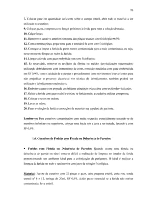 26 
7. Colocar gaze em quantidade suficiente sobre o campo estéril, abrir todo o material a ser 
utilizado no curativo; 
9. Colocar gazes, compressas ou lençol próximos à ferida para reter a solução drenada; 
10. Calçar luvas; 
11. Remover o curativo anterior com uma das pinças usando soro fisiológico 0,9%; 
12. Com a mesma pinça, pegar uma gaze e umedecê-la com soro fisiológico; 
13. Começar a limpar a ferida da parte menos contaminada para a mais contaminada, ou seja, 
neste momento limpar ao redor da ferida; 
14. Limpar a ferida com gaze embebida com soro fisiológico; 
15. Se necessário, remover os resíduos da fibrina ou tecidos desvitalizados (necrosados) 
utilizando debridamento com instrumento de corte, remoção mecânica com gaze embebecida 
em SF 0,9%, com o cuidado de executar o procedimento com movimentos leves e lentos para 
não prejudicar o processo cicatricial ver técnica de debridamento; também poderá ser 
utilizado o debridamento enzimático; 
16. Embeber a gaze com pomada desbridante atingindo toda a área com tecido desvitalizado; 
17. Ocluir a ferida com gaze estéril e coxim, se ferida muito exsudativa utilizar compressa; 
18. Colocar o setor em ordem; 
19. Lavar as mãos; 
20. Fazer evolução da ferida e anotações de materiais na papeleta do paciente. 
Lembre-se: Para curativos contaminados com muita secreção, especialmente tratando-se de 
membros inferiores ou superiores, colocar uma bacia sob a área a ser tratada, lavando-a com 
SF 0,9%. 
1.6. Curativos de Feridas com Fistula ou Deiscência de Paredes: 
• Feridas com Fistula ou Deiscência de Paredes: Quando ocorre uma fistula ou 
deiscência de parede ou túnel torna-se difícil a realização de limpeza no interior da ferida 
proporcionando um ambiente ideal para a colonização de patógenos. O ideal é realizar a 
limpeza da ferida em todo o seu interior com jatos de solução fisiológica. 
Material: Pacote de curativo com 02 pinças e gaze, cuba pequena estéril, cuba rim, sonda 
uretral nº 8 e 12, seringa de 20ml, SF 0,9%, ácido graxo essencial se a ferida não estiver 
contaminada: luva estéril. 
 
