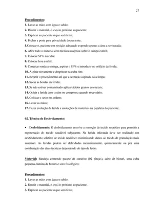 27 
Procedimentos: 
1. Lavar as mãos com água e sabão; 
2. Reunir o material, e levá-lo próximo ao paciente; 
3. Explicar ao paciente o que será feito; 
4. Fechar a porta para privacidade do paciente; 
5.Colocar o, paciente em posição adequado expondo apenas a área a ser tratada; 
6. Abrir todo o material com técnica asséptica sobre o campo estéril; 
7. Colocar SF% na cuba; 
8. Colocar luva estéril; 
9. Conectar sonda a seringa, aspirar o SF% e introduzir no orifício da ferida; 
10. Aspirar novamente e desprezar na cuba rim; 
11. Repetir o procedimento até que a secreção aspirada saia limpa; 
12. Secar as bordas da ferida; 
13. Se não estiver contaminado aplicar ácidos graxos essenciais; 
14. Ocluir a ferida com coxim ou compressa quando necessário; 
15. Colocar o setor em ordem; 
16. Lavar as mãos; 
17. Fazer evolução da ferida e anotações de materiais na papeleta do paciente; 
02. Técnica de Desbridamento: 
• Desbridamento: O desbridamento envolve a remoção de tecido necrótico para permitir a 
regeneração do tecido saudável subjacente. Na ferida infectada deve ser realizado um 
desbridamento seletivo de tecido necrótico minimizando danos ao tecido de granulação mais 
saudável. As feridas podem ser debridadas mecanicamente, quimicamente ou por uma 
combinação das duas técnicas dependendo do tipo de lesão. 
Material: Bandeja contendo pacote de curativo (02 pinças), cabo de bisturi, uma cuba 
pequena, lâmina de bisturi e soro fisiológico; 
Procedimentos: 
1. Lavar as mãos com água e sabão; 
2. Reunir o material, e levá-lo próximo ao paciente; 
3. Explicar ao paciente o que será feito; 
 
