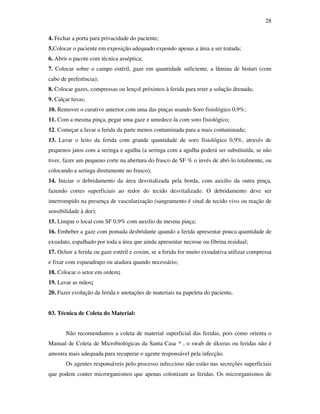 28 
4. Fechar a porta para privacidade do paciente; 
5.Colocar o paciente em exposição adequado expondo apenas a área a ser tratada; 
6. Abrir o pacote com técnica asséptica; 
7. Colocar sobre o campo estéril, gaze em quantidade suficiente, a lâmina de bisturi (com 
cabo de preferência); 
8. Colocar gazes, compressas ou lençol próximos à ferida para reter a solução drenada; 
9. Calçar luvas; 
10. Remover o curativo anterior com uma das pinças usando Soro fisiológico 0,9%; 
11. Com a mesma pinça, pegar uma gaze e umedece-la com soro fisiológico; 
12. Começar a lavar a ferida da parte menos contaminada para a mais contaminada; 
13. Lavar o leito da ferida com grande quantidade de soro fisiológico 0,9%, através de 
pequenos jatos com a seringa e agulha (a seringa com a agulha poderá ser substituída, se não 
tiver, fazer um pequeno corte na abertura do frasco de SF % o invés de abri-lo totalmente, ou 
colocando a seringa diretamente no frasco); 
14. Iniciar o debridamento da área desvitalizada pela borda, com auxilio da outra pinça, 
fazendo cortes superficiais ao redor do tecido desvitalizado. O debridamento deve ser 
interrompido na presença de vascularização (sangramento é sinal de tecido vivo ou reação de 
sensibilidade à dor); 
15. Limpar o local com SF 0,9% com auxilio da mesma pinça; 
16. Embeber a gaze com pomada desbridante quando a ferida apresentar pouca quantidade de 
exsudato, espalhado por toda a área que ainda apresentar necrose ou fibrina residual; 
17. Ocluir a ferida ou gaze estéril e coxim, se a ferida for muito exsudativa utilizar compressa 
e fixar com esparadrapo ou atadura quando necessário; 
18. Colocar o setor em ordem; 
19. Lavar as mãos; 
20. Fazer evolução da ferida e anotações de materiais na papeleta do paciente. 
03. Técnica de Coleta do Material: 
Não recomendamos a coleta de material superficial das feridas, pois como orienta o 
Manual de Coleta de Microbiológicas da Santa Casa * , o swab de úlceras ou feridas não é 
amostra mais adequada para recuperar o agente responsável pela infecção. 
Os agentes responsáveis pelo processo infeccioso não estão nas secreções superficiais 
que podem conter microrganismos que apenas colonizam as feridas. Os microrganismos de 
 
