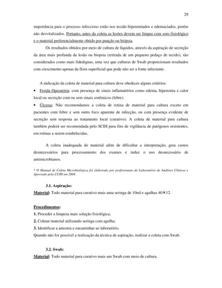 29 
importância para o processo infeccioso estão nos tecido hiperemiados e edemaciados, porém 
não desvitalizados. Portanto, antes da coleta as lesões devem ser limpas com soro fisiológico 
e o material preferencialmente obtido por punção ou biópsia. 
Os resultados obtidos por meio de cultura de líquidos, através da aspiração de secreção 
da área mais profunda da lesão ou biopsia (retirada de um pequeno pedaço de tecido), são 
considerados como mais fidedignas, uma vez que culturas de Swab proporcionam resultados 
com crescimento apenas da flora superficial que pode não ser a fonte infectante. 
A indicação da coleta de material para cultura deve obedecer alguns critérios: 
• Ferida Operatória: com presença de sinais inflamatórios como edema, hiperemia e calor 
local ou secreção com ou sem sinais sistêmicos (febre). 
• Úlceras: Não recomendamos a coleta de rotina de material para cultura exceto em 
pacientes com febre e sem outro foco aparente de infecção, ou com presença evidente de 
secreção sem resposta ao tratamento local (curativo). A coleta de material para cultura 
também poderá ser recomendada pelo SCIH para fins de vigilância de patógenos resistentes, 
em rotinas a serem estabelecidas. 
A coleta inadequada do material além de dificultar a interpretação, gera custos 
desnecessários para processamento dos exames e induz o uso desnecessário de 
antimicrobianos. 
* O Manual de Coleta Microbiológica foi elaborado por profissionais do Laboratório de Análises Clínicas e 
Aprovado pela CCIH em 2004. 
3.1. Aspiração: 
Material: Todo material para curativo mais uma seringa de 10ml e agulhas 4012. 
Procedimentos: 
1. Proceder a limpeza mais solução fisiológica; 
2. Coletar material utilizando seringa com agulha; 
3. Identificar a amostra e encaminhar ao laboratório. 
Quando não for possível a realização da técnica de aspiração, realizar a coleta com Swab. 
3.2. Swab: 
Material: Todo material para curativo mais um Swab com meio de cultura. 
 