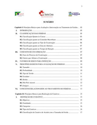 3 
SUMÁRIO 
Capítulo I: Princípios Básicos para Avaliação e Intervenções no Tratamento de Feridas .. 05 
I. INTRODUÇÃO.......................................................................................................... 05 
II. CLASSIFICAÇÃO DAS FERIDAS ......................................................................... 05 
01. Classificação Quanto às Causas .......................................................................... 05 
02. Classificação quanto ao Conteúdo Microbiano ................................................... 06 
03. Classificação quanto ao Tipo de Cicatrização ..................................................... 06 
04. Classificação quanto ao Grau de Abertura .......................................................... 07 
05. Classificação quanto ao Tempo de Duração ....................................................... 07 
III. CONCEITO DE CICATRIZAÇÃO .......................................................................... 07 
01. Fases do Processo de Cicatrização ...................................................................... 07 
02. Fatores que Afetam a Cicatrização ...................................................................... 08 
IV. FATORES DE RISCO PARA INFECÇÃO ............................................................. 09 
V. PRINCÍPIOS BÁSICOS PARA AVALIAÇÃO DE FERIDAS ............................... 10 
01. Tamanho .............................................................................................................. 10 
02. Profundidade ....................................................................................................... 10 
03. Tipo de Tecido ..................................................................................................... 11 
04. Exsudato .............................................................................................................. 11 
05. Bordas .................................................................................................................. 12 
06. Pele Peri–ulceral .................................................................................................. 12 
07. Estágios ............................................................................................................... 13 
VI. CONCEITOS RELACIONADOS AO TRATAMENTO DE FERIDAS ................ 13 
Capítulo II: Princípios Básicos para Realização de Curativos ........................................... 15 
I. DEFINIÇÃO DE CURATIVO ................................................................................ 15 
01. Objetivos ............................................................................................................. 15 
02. Finalidades ........................................................................................................... 15 
03. Categorias ............................................................................................................ 16 
04. Tipos de Curativos ............................................................................................... 16 
05. Classificação do Curativo de Acordo com o Tamanha da Ferida ...................... 17 
 