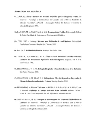 32 
REFERÊNCIA BIBLIOGRÁFICA 
01. APON, S; Análise e Críticas dos Modelos Propostos para Avaliação de Feridas. In: 
Simpósio – “Avanços e Controvérsias no Cuidado com a Pele no Contexto da 
Infecção Hospitalar”. APECIH – Associação Paulista De Estudos e Controle de 
Infecção Hospitalar, 2001. 
02. BACHION, M. M; NAKATANI, A. Y.K; Tratamento de Feridas. Universidade Federal 
de Goiás, Faculdade de Enfermagem, Texto de Apoio Didático. 
03. CCIH / HC – Unicamp: Normas para Utilização de Anti-Sépticos. Universidade 
Estadual de Campinas, Hospital das Clínicas, 2000. 
04. DALEY, C. Cuidando de Feridas. Atheneu, São Paulo, 1996. 
05. DECLAIR, V; CARMONA, M. P; Ácidos Graxos Essenciais (AGES) Protetores 
Celulares dos Mecanismos Agressivos da Lesão Hipóxica. Separata, vol. 4, nº 1, 
Jan/Fev/Mar, 1998. 
06. FERNANDES A. T. et. All. Infecção Hospitalar e Suas Interfaces na área da Saúde. 
São Paulo: Atheneu, 2000. 
07. FERNANDES, L. M; BRAZ, E. A Utilização do Óleo de Girassol na Prevenção de 
Úlceras de Pressão em Pacientes Críticos. Nursing, Janeiro, 2002. 
08. FIGUEIREDO, M. Úlceras Varicosas. In: PITTA G. B. B; CASTRO A. A; BURITTAN, 
E; editores. Angiologia e Cirurgia Vascular: Guia Ilustrado. Maceió: Uncisal / 
Ecmal  Lava; 2003. Disponível em: url: http://www. lava.med.br/livro 
09. MANDELBAUM, M. H; Vantagens e Desvantagens das Diferentes Modalidades de 
Curativo. In: Simpósio – “Avanços e Controvérsias no Cuidado com a Pele no 
Contexto da Infecção Hospitalar”. APECIH – Associação Paulista De Estudos e 
Controle de Infecção Hospitalar, 2001. 
 