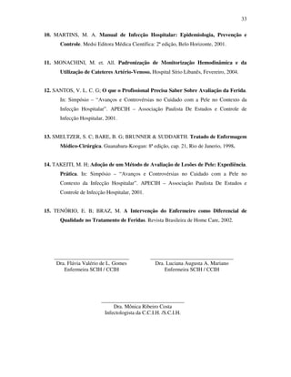 33 
10. MARTINS, M. A. Manual de Infecção Hospitalar: Epidemiologia, Prevenção e 
Controle. Medsi Editora Médica Científica: 2ª edição, Belo Horizonte, 2001. 
11. MONACHINI, M. et. All. Padronização de Monitorização Hemodinâmica e da 
Utilização de Cateteres Artério-Venoso. Hospital Sírio Libanês, Fevereiro, 2004. 
12. SANTOS, V. L. C. G; O que o Profissional Precisa Saber Sobre Avaliação da Ferida. 
In: Simpósio – “Avanços e Controvérsias no Cuidado com a Pele no Contexto da 
Infecção Hospitalar”. APECIH – Associação Paulista De Estudos e Controle de 
Infecção Hospitalar, 2001. 
13. SMELTZER, S. C; BARE, B. G; BRUNNER  SUDDARTH. Tratado de Enfermagem 
Médico-Cirúrgica. Guanabara-Koogan: 8ª edição, cap. 21, Rio de Janerio, 1998. 
14. TAKEITI, M. H; Adoção de um Método de Avaliação de Lesões de Pele: Expediência. 
Prática. In: Simpósio – “Avanços e Controvérsias no Cuidado com a Pele no 
Contexto da Infecção Hospitalar”. APECIH – Associação Paulista De Estudos e 
Controle de Infecção Hospitalar, 2001. 
15. TENÓRIO, E. B; BRAZ, M. A Intervenção do Enfermeiro como Diferencial de 
Qualidade no Tratamento de Feridas. Revista Brasileira de Home Care, 2002. 
____________________________ 
Dra. Flávia Valério de L. Gomes 
Enfermeira SCIH / CCIH 
_______________________________ 
Dra. Luciana Augusta A. Mariano 
Enfermeira SCIH / CCIH 
_______________________________ 
Dra. Mônica Ribeiro Costa 
Infectologista da C.C.I.H. /S.C.I.H. 
