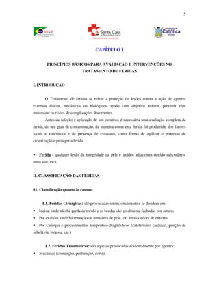 5 
CAPÍTULO I 
PRINCÍPIOS BÁSICOS PARA AVALIAÇÃO E INTERVENÇÕES NO 
TRATAMENTO DE FERIDAS 
I. INTRODUÇÃO 
O Tratamento de feridas se refere a proteção de lesões contra a ação de agentes 
externos físicos, mecânicos ou biológicos, tendo com objetivo reduzir, prevenir e/ou 
minimizar os riscos de complicações decorrentes 
Antes da seleção e aplicação de um curativo, é necessária uma avaliação completa da 
ferida, do seu grau de contaminação, da maneira como esta ferida foi produzida, dos fatores 
locais e sistêmicos e da presença de exsudato, como forma de agilizar o processo de 
cicatrização e proteger a ferida. 
• Ferida - qualquer lesão da integridade da pele e tecidos adjacentes (tecido subcutâneo, 
muscular, etc). 
II. CLASSIFICAÇÃO DAS FERIDAS 
01. Classificação quanto às causas: 
1.1. Feridas Cirúrgicas: são provocadas intencionalmente e se dividem em: 
• Incisa: onde não há perda de tecido e as bordas são geralmente fechadas por sutura; 
• Por excisão: onde há remoção de uma área de pele, ex: área doadora de enxerto. 
• Por Cirurgia e procedimentos terapêutico-diagnósticos (cateterismo cardíaco, punção de 
subclávia, biópsia, etc.) 
1.2. Feridas Traumáticas: são aquelas provocadas acidentalmente por agentes: 
• Mecânico (contenção, perfuração, corte); 
 