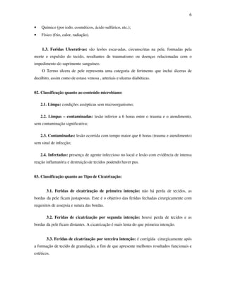 6 
• Químico (por iodo, cosméticos, ácido sulfúrico, etc.); 
• Físico (frio, calor, radiação). 
1.3. Feridas Ulcerativas: são lesões escavadas, circunscritas na pele, formadas pela 
morte e expulsão do tecido, resultantes de traumatismo ou doenças relacionadas com o 
impedimento do suprimento sanguíneo. 
O Termo úlcera de pele representa uma categoria de ferimento que inclui úlceras de 
decúbito, assim como de estase venosa , arteriais e ulceras diabéticas. 
02. Classificação quanto ao conteúdo microbiano: 
2.1. Limpa: condições assépticas sem microorganismo; 
2.2. Limpas – contaminadas: lesão inferior a 6 horas entre o trauma e o atendimento, 
sem contaminação significativa; 
2.3. Contaminadas: lesão ocorrida com tempo maior que 6 horas (trauma e atendimento) 
sem sinal de infecção; 
2.4. Infectadas: presença de agente infeccioso no local e lesão com evidência de intensa 
reação inflamatória e destruição de tecidos podendo haver pus. 
03. Classificação quanto ao Tipo de Cicatrização: 
3.1. Feridas de cicatrização de primeira intenção: não há perda de tecidos, as 
bordas da pele ficam justapostas. Este é o objetivo das feridas fechadas cirurgicamente com 
requisitos de assepsia e sutura das bordas. 
3.2. Feridas de cicatrização por segunda intenção: houve perda de tecidos e as 
bordas da pele ficam distantes. A cicatrização é mais lenta do que primeira intenção. 
3.3. Feridas de cicatrização por terceira intenção: é corrigida cirurgicamente após 
a formação de tecido de granulação, a fim de que apresente melhores resultados funcionais e 
estéticos. 
 