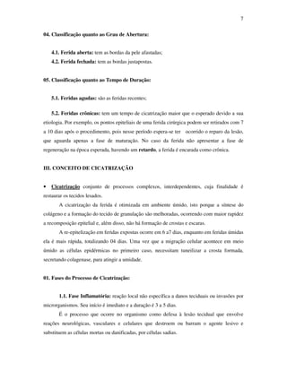 7 
04. Classificação quanto ao Grau de Abertura: 
4.1. Ferida aberta: tem as bordas da pele afastadas; 
4.2. Ferida fechada: tem as bordas justapostas. 
05. Classificação quanto ao Tempo de Duração: 
5.1. Feridas agudas: são as feridas recentes; 
5.2. Feridas crônicas: tem um tempo de cicatrização maior que o esperado devido a sua 
etiologia. Por exemplo, os pontos epiteliais de uma ferida cirúrgica podem ser retirados com 7 
a 10 dias após o procedimento, pois nesse período espera-se ter ocorrido o reparo da lesão, 
que aguarda apenas a fase de maturação. No caso da ferida não apresentar a fase de 
regeneração na época esperada, havendo um retardo, a ferida é encarada como crônica. 
III. CONCEITO DE CICATRIZAÇÃO 
• Cicatrização conjunto de processos complexos, interdependentes, cuja finalidade é 
restaurar os tecidos lesados. 
A cicatrização da ferida é otimizada em ambiente úmido, isto porque a síntese do 
colágeno e a formação do tecido de granulação são melhoradas, ocorrendo com maior rapidez 
a recomposição epitelial e, além disso, não há formação de crostas e escaras. 
A re-epitelização em feridas expostas ocorre em 6 a7 dias, enquanto em feridas úmidas 
ela é mais rápida, totalizando 04 dias. Uma vez que a migração celular acontece em meio 
úmido as células epidérmicas no primeiro caso, necessitam tuneilizar a crosta formada, 
secretando colagenase, para atingir a umidade. 
01. Fases do Processo de Cicatrização: 
1.1. Fase Inflamatória: reação local não específica a danos teciduais ou invasões por 
microrganismos. Seu início é imediato e a duração é 3 a 5 dias. 
É o processo que ocorre no organismo como defesa à lesão tecidual que envolve 
reações neurológicas, vasculares e celulares que destroem ou barram o agente lesivo e 
substituem as células mortas ou danificadas, por células sadias. 
 