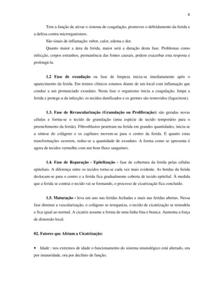 8 
Tem a função de ativar o sistema de coagulação, promover o debridamento da ferida e 
a defesa contra microrganismos. 
São sinais de inflamação: rubor, calor, edema e dor. 
Quanto maior a área da ferida, maior será a duração desta fase. Problemas como 
infecção, corpos estranhos, permanência das fontes causais, podem exacerbar esta resposta e 
prolongá-la. 
1.2 Fase de exsudação ou fase de limpeza inicia-se imediatamente após o 
aparecimento da ferida. Em termos clínicos estamos diante de um local com inflamação que 
conduz a um pronunciado exsudato. Nesta fase o organismo inicia a coagulação, limpa a 
ferida e protege-a da infecção; os tecidos danificados e os germes são removidos (fagocitose). 
1.3. Fase de Revascularização (Granulação ou Proliferação): são geradas novas 
células e forma-se o tecido de granulação (uma espécie de tecido temporário para o 
preenchimento da ferida). Fibrosblastos penetram na ferida em grandes quantidades, inicia-se 
a síntese do colágeno e os capilares movem-se para o centro da ferida. E quanto estas 
transformações ocorrem, reduz-se a quantidade de exsudato. A forma como se apresenta é 
agora de tecidos vermelho com um bom fluxo sanguíneo. 
1.4. Fase de Reparação - Epitelização - fase de cobertura da ferida pelas células 
epiteliais. A diferença entre os tecidos torna-se cada vez mais evidente. As bordas da ferida 
deslocam-se para o centro e a ferida fica gradualmente coberta de tecido epitelial. À medida 
que a ferida se contrai o tecido vai se formando, o processo de cicatrização fica concluído. 
1.5. Maturação - leva um ano nas feridas fechadas e mais nas feridas abertas. Nessa 
fase diminui a vascularização, o colágeno se reorganiza, o tecido de cicatrização se remodela 
e fica igual ao normal. A cicatriz assume a forma de uma linha fina e branca. Aumenta a força 
de distensão local. 
02. Fatores que Afetam a Cicatrização: 
• Idade : nos extremos de idade o funcionamento do sistema imunológico está alterado, ora 
por imaturidade, ora por declínio de função; 
 