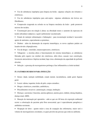 9 
• Uso de substâncias impróprias para limpeza da ferida : algumas soluções são irritantes e 
citotóxicas; 
• Uso de substâncias impróprias para anti-sepsia : algumas substâncias são lesivas aos 
fibroblastos; 
• Compressão exagerada na oclusão ou na limpeza mecânica da lesão : pode promover 
necrose dos tecidos; 
• Constituição/ peso em relação à altura: na obesidade temos o aumento da espessura do 
tecido subcutâneo (adiposo), o qual é pobremente vascularizado; 
• Estado de nutrição (alimentação e hidratação) : para reconstrução tecidual é necessário 
aporte de nutrientes, especialmente as proteínas; 
• Diabete : além da diminuição da resposta imunológica, os novos capilares podem ser 
lesados devido a hiperglicemia; 
• Uso de drogas : esteróides, imunossupressores, citotóxicos; 
• Tabagismo : a nicotina altera o funcionamento do sistema imunológico, as substâncias 
liberadas pelo cigarro (ou similar) são citotóxicas, além disso, causam vaso constricção, 
favorecem aterosclerose e hipóxia tecidual, haja vista a diminuição da capacidade de perfusão 
alveolar; 
• Infecção : a presença de mcrorganismos prolonga a fase inflamatória e a lesão tecidual. 
IV. FATORES DE RISCO PARA INFECÇÃO 
• Gerais: idade, nutrição mobilidade, estado mental, incontinência, saúde geral, higiene 
geral; 
• Locais: edema, isquemia, lesões de pele, corpos estranhos; 
• Drogas: citotóxicos, esteróides, antibióticos; 
• Procedimentos invasivos: cateterização, cirurgia, intubação; 
• Doenças: carcinoma ( leucemia, anemia aplásica), anemia grave, diabete, doença hepática, 
doença renal, AIDS; 
• Duração da internação pré operatória : sabe-se que em 48 horas de exposição ambiental 
ocorre a colonização do paciente pela flora nosocomial, que é especialmente patogênica e 
antibiótico resistente; 
• Ocupação de leitos : quanto maior a taxa de ocupação das enfermarias, maior será o 
volume de microrganismos circulantes, os quais provém das pessoas que estão no ambiente. 
 