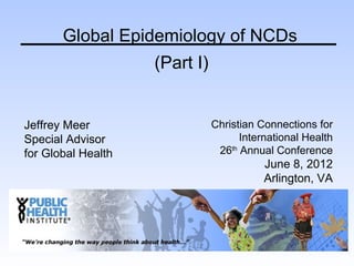 Global Epidemiology of NCDs
                    (Part I)


Jeffrey Meer                   Christian Connections for
Special Advisor                      International Health
for Global Health               26th Annual Conference
                                          June 8, 2012
                                          Arlington, VA
 