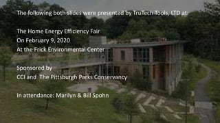 The following both slides were presented by TruTech Tools, LTD at:
The Home Energy Efficiency Fair
On February 9, 2020
At the Frick Environmental Center
Sponsored by
CCI and The Pittsburgh Parks Conservancy
In attendance: Marilyn & Bill Spohn
 