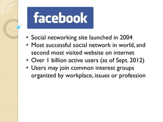 • Social networking site launched in 2004
• Most successful social network in world, and
  second most visited website on internet
• Over 1 billion active users (as of Sept. 2012)
• Users may join common interest groups
  organized by workplace, issues or profession
 
