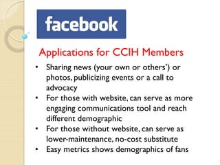 Applications for CCIH Members
• Sharing news (your own or others’) or
  photos, publicizing events or a call to
  advocacy
• For those with website, can serve as more
  engaging communications tool and reach
  different demographic
• For those without website, can serve as
  lower-maintenance, no-cost substitute
• Easy metrics shows demographics of fans
 
