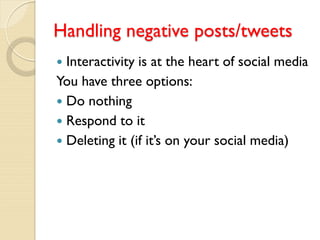 Handling negative posts/tweets
 Interactivity is at the heart of social media
You have three options:
 Do nothing
 Respond to it
 Deleting it (if it’s on your social media)
 